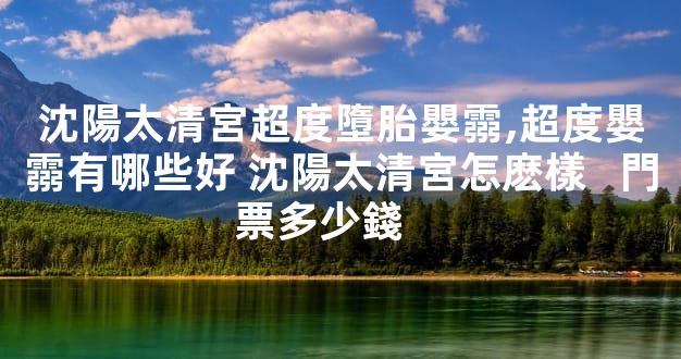 沈陽太清宮超度墮胎嬰霛,超度嬰霛有哪些好 沈陽太清宮怎麽樣   門票多少錢    